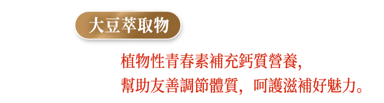 大豆萃取物，植物性青春素補充鈣質營養，幫助友善調節體質，呵護滋補好魅力。